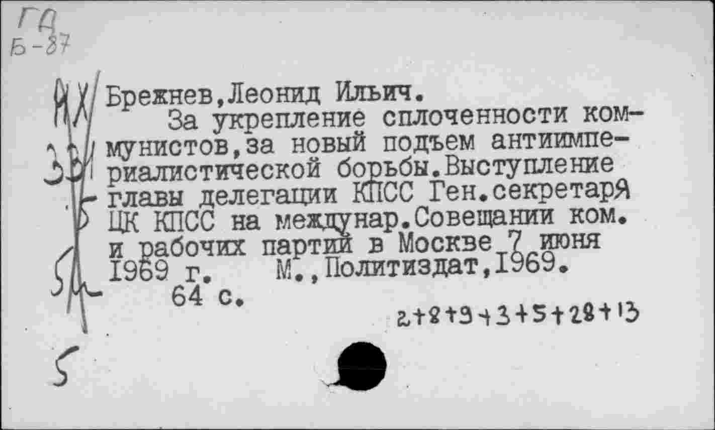 ﻿{Брежнев,Леонид Ильич.
За укрепление сплоченности коммунистов, за новый подъем антиимпериалистической борьбы.Выступление главы делегации КПСС Ген.секретаря ЦК КПСС на междунар.Совещании ком. и рабочих партий в Москве 7 июня 1969 г. М.,Политиздат,1969.
64 с.